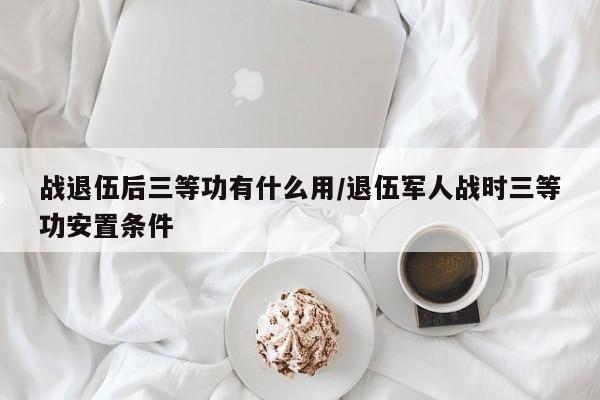 战退伍后三等功有什么用/退伍军人战时三等功安置条件