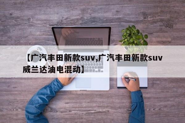 【广汽丰田新款suv,广汽丰田新款suv威兰达油电混动】