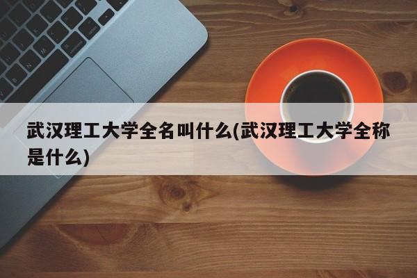 武汉理工大学全名叫什么(武汉理工大学全称是什么)
