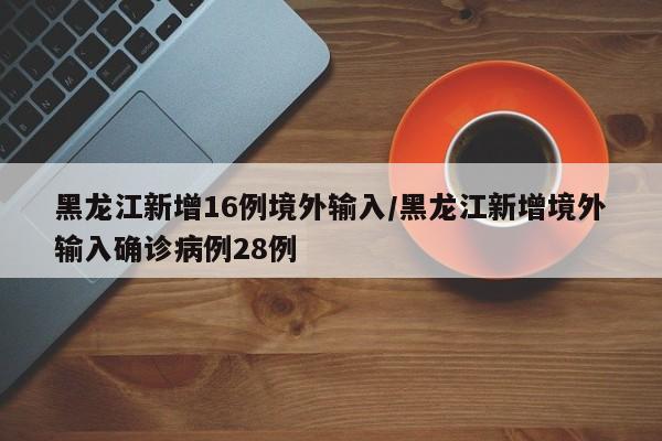 黑龙江新增16例境外输入/黑龙江新增境外输入确诊病例28例