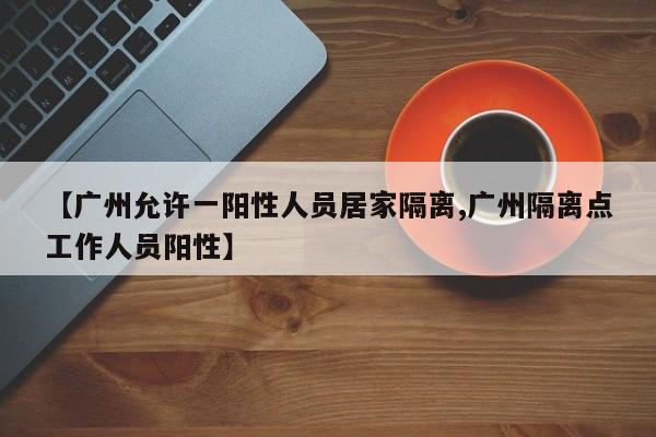 【广州允许一阳性人员居家隔离,广州隔离点工作人员阳性】