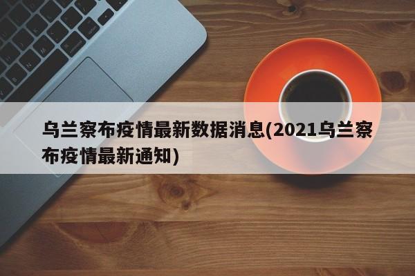 乌兰察布疫情最新数据消息(2021乌兰察布疫情最新通知)