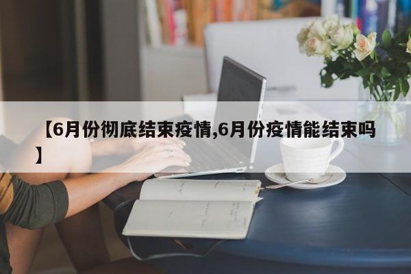 【6月份彻底结束疫情,6月份疫情能结束吗】