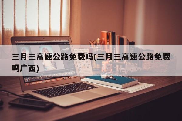 三月三高速公路免费吗(三月三高速公路免费吗广西)