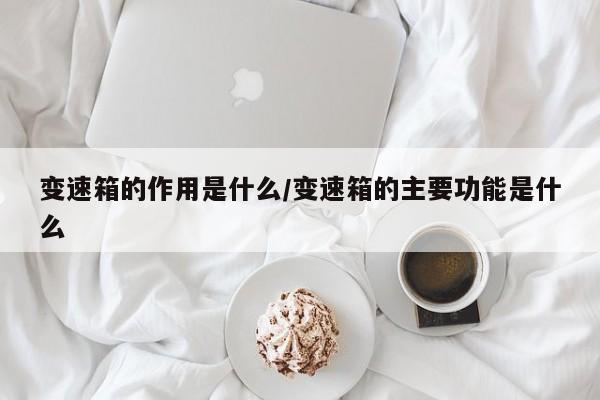 变速箱的作用是什么/变速箱的主要功能是什么