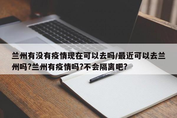 兰州有没有疫情现在可以去吗/最近可以去兰州吗?兰州有疫情吗?不会隔离吧?