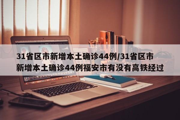 31省区市新增本土确诊44例/31省区市新增本土确诊44例福安市有没有高铁经过
