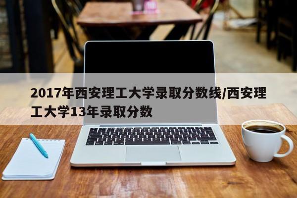 2017年西安理工大学录取分数线/西安理工大学13年录取分数