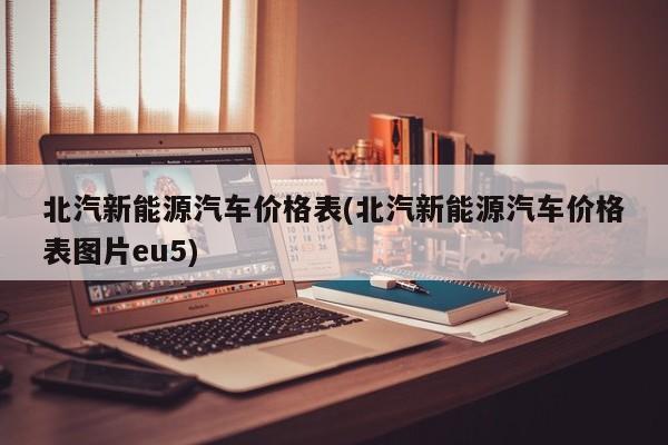 北汽新能源汽车价格表(北汽新能源汽车价格表图片eu5)