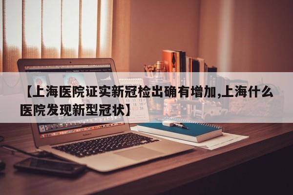 【上海医院证实新冠检出确有增加,上海什么医院发现新型冠状】