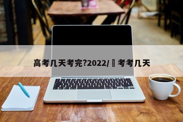 高考几天考完?2022/髙考考几天