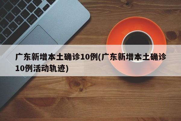 广东新增本土确诊10例(广东新增本土确诊10例活动轨迹)