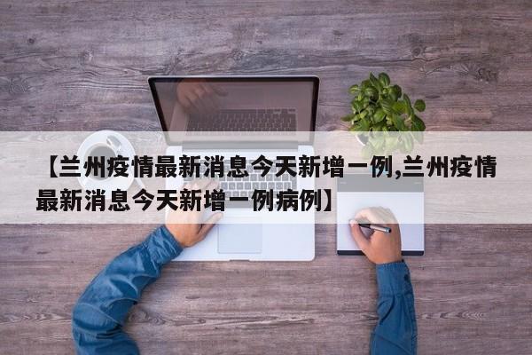 【兰州疫情最新消息今天新增一例,兰州疫情最新消息今天新增一例病例】