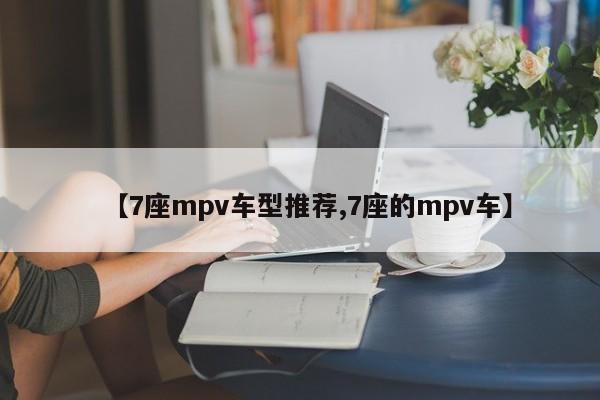 【7座mpv车型推荐,7座的mpv车】