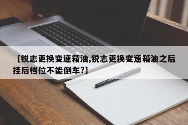 【锐志更换变速箱油,锐志更换变速箱油之后挂后档位不能倒车?】