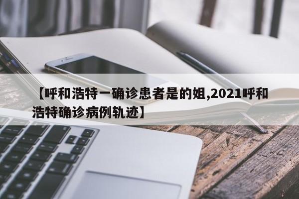 【呼和浩特一确诊患者是的姐,2021呼和浩特确诊病例轨迹】