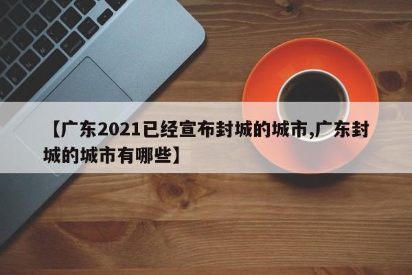【广东2021已经宣布封城的城市,广东封城的城市有哪些】