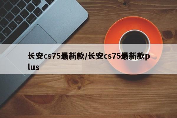 长安cs75最新款/长安cs75最新款plus