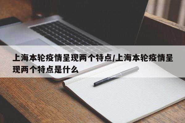 上海本轮疫情呈现两个特点/上海本轮疫情呈现两个特点是什么