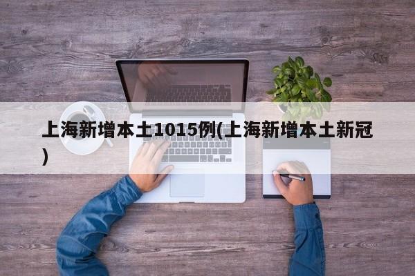 上海新增本土1015例(上海新增本土新冠)
