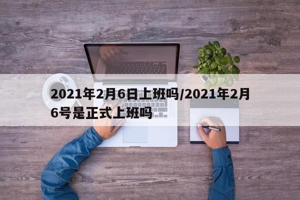 2021年2月6日上班吗/2021年2月6号是正式上班吗