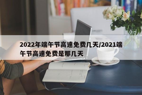 2022年端午节高速免费几天/2021端午节高速免费是那几天