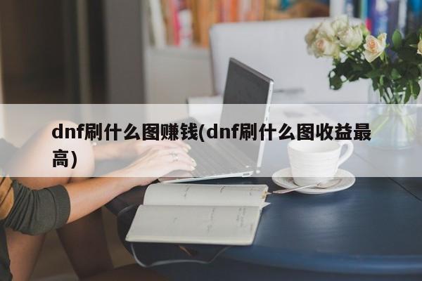 dnf刷什么图赚钱(dnf刷什么图收益最高)