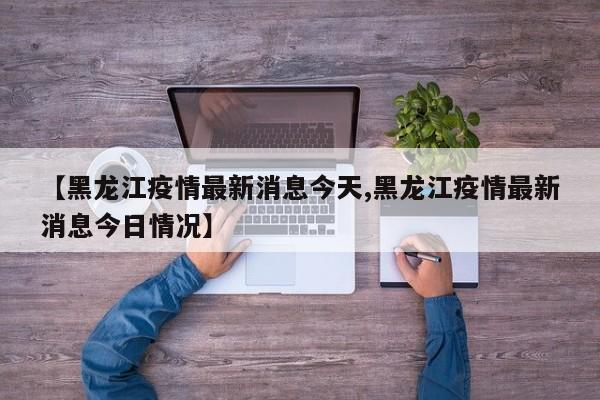 【黑龙江疫情最新消息今天,黑龙江疫情最新消息今日情况】