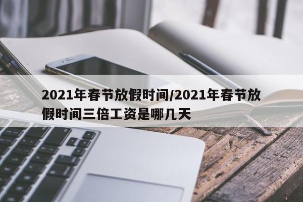 2021年春节放假时间/2021年春节放假时间三倍工资是哪几天