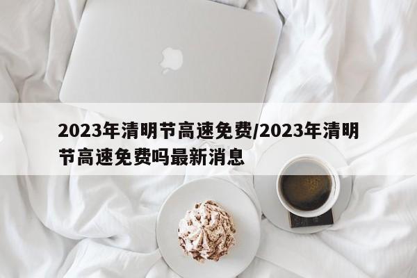 2023年清明节高速免费/2023年清明节高速免费吗最新消息