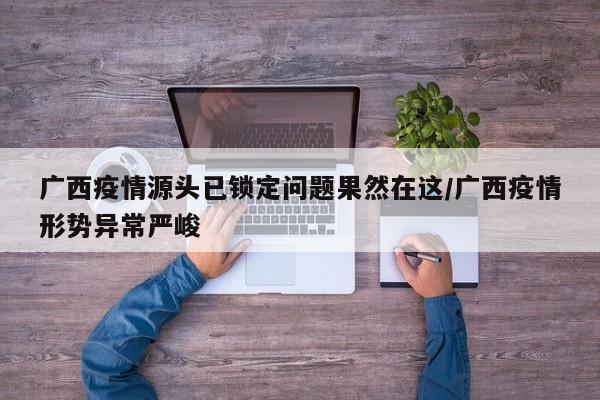广西疫情源头已锁定问题果然在这/广西疫情形势异常严峻