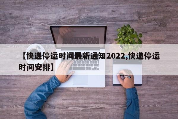 【快递停运时间最新通知2022,快递停运时间安排】