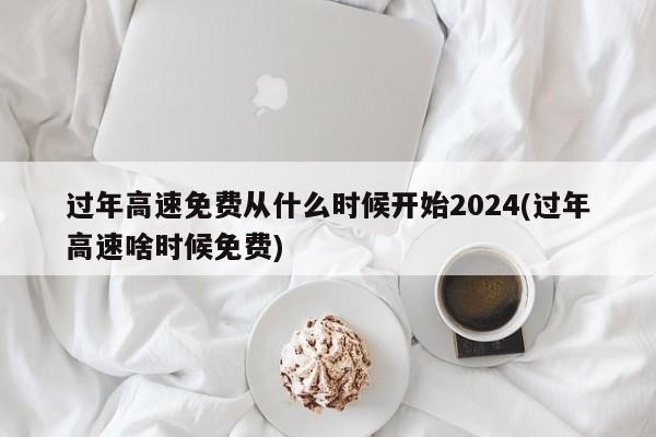 过年高速免费从什么时候开始2024(过年高速啥时候免费)