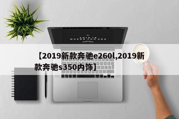 【2019新款奔驰e260l,2019新款奔驰s350内饰】