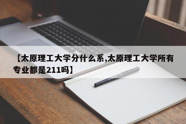 【太原理工大学分什么系,太原理工大学所有专业都是211吗】