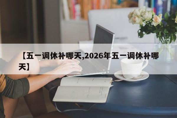 【五一调休补哪天,2026年五一调休补哪天】