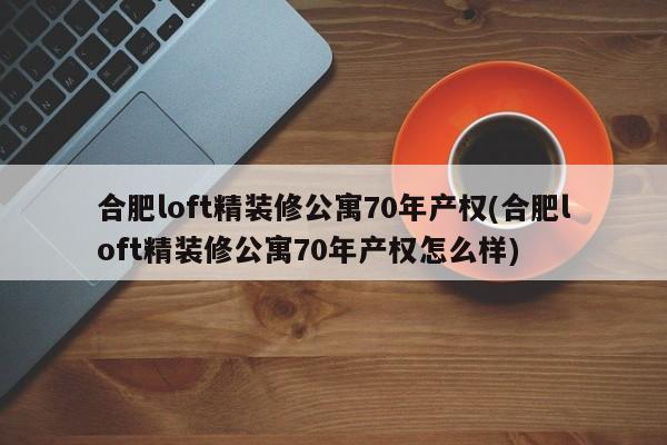 合肥loft精装修公寓70年产权(合肥loft精装修公寓70年产权怎么样)
