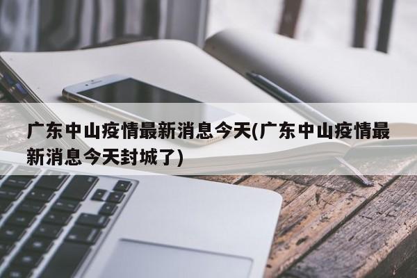 广东中山疫情最新消息今天(广东中山疫情最新消息今天封城了)