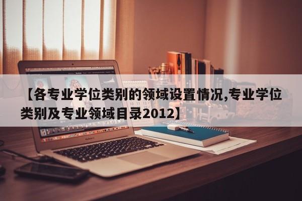 【各专业学位类别的领域设置情况,专业学位类别及专业领域目录2012】