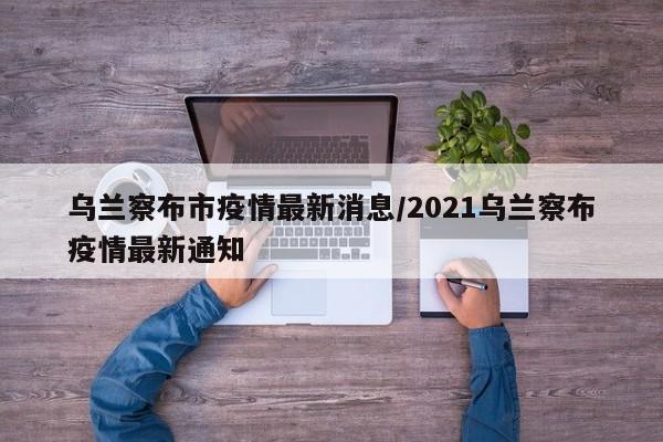 乌兰察布市疫情最新消息/2021乌兰察布疫情最新通知