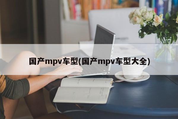 国产mpv车型(国产mpv车型大全)