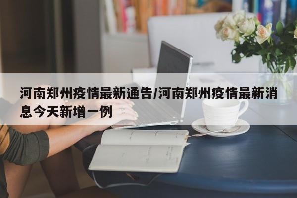 河南郑州疫情最新通告/河南郑州疫情最新消息今天新增一例