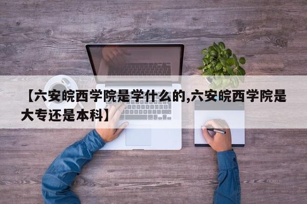 【六安皖西学院是学什么的,六安皖西学院是大专还是本科】
