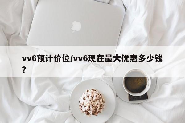 vv6预计价位/vv6现在最大优惠多少钱?