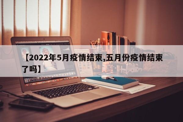 【2022年5月疫情结束,五月份疫情结束了吗】