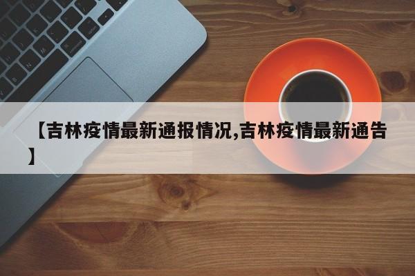 【吉林疫情最新通报情况,吉林疫情最新通告】