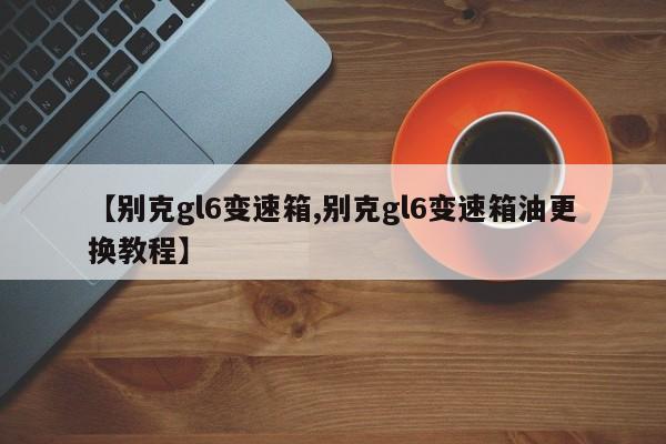 【别克gl6变速箱,别克gl6变速箱油更换教程】