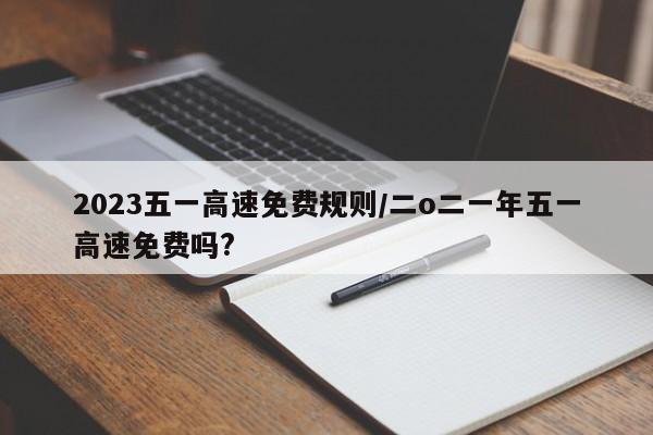 2023五一高速免费规则/二o二一年五一高速免费吗?