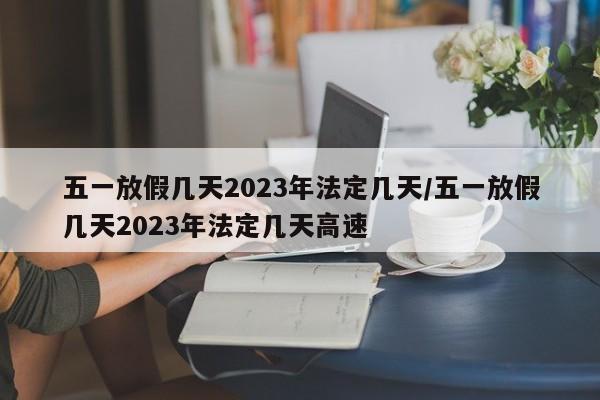 五一放假几天2023年法定几天/五一放假几天2023年法定几天高速