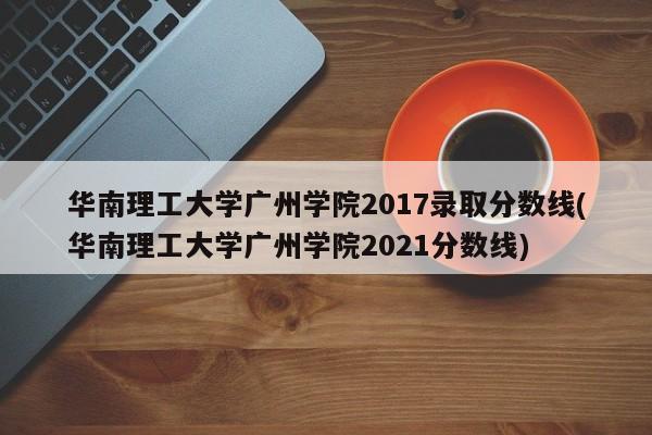 华南理工大学广州学院2017录取分数线(华南理工大学广州学院2021分数线)
